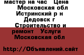 мастер на час › Цена ­ 500 - Московская обл., Истринский р-н, Дедовск г. Строительство и ремонт » Услуги   . Московская обл.